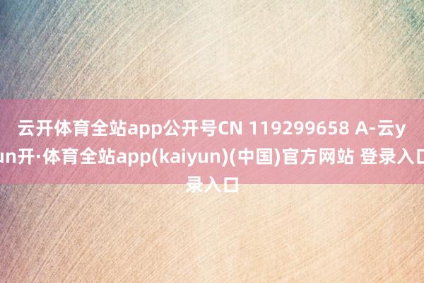 云开体育全站app公开号CN 119299658 A-云yun开·体育全站app(kaiyun)(中国)官方网站 登录入口