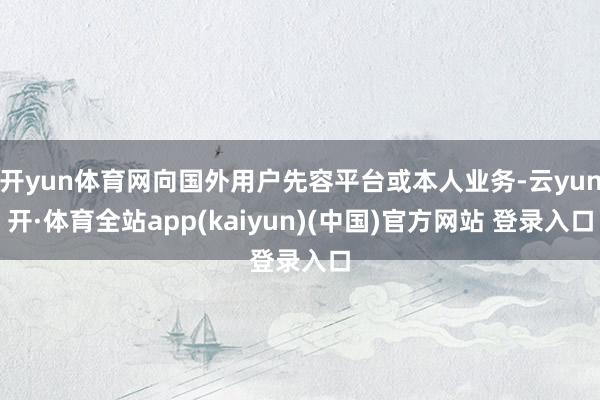 开yun体育网向国外用户先容平台或本人业务-云yun开·体育全站app(kaiyun)(中国)官方网站 登录入口