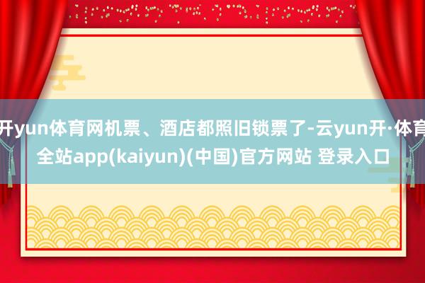 开yun体育网机票、酒店都照旧锁票了-云yun开·体育全站app(kaiyun)(中国)官方网站 登录入口