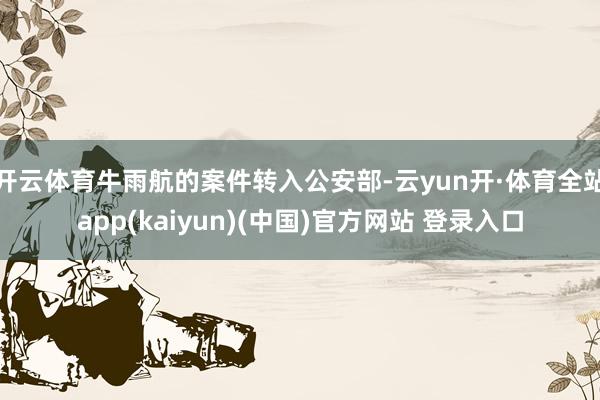 开云体育牛雨航的案件转入公安部-云yun开·体育全站app(kaiyun)(中国)官方网站 登录入口