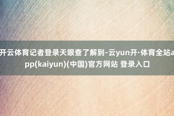 开云体育　　记者登录天眼查了解到-云yun开·体育全站app(kaiyun)(中国)官方网站 登录入口
