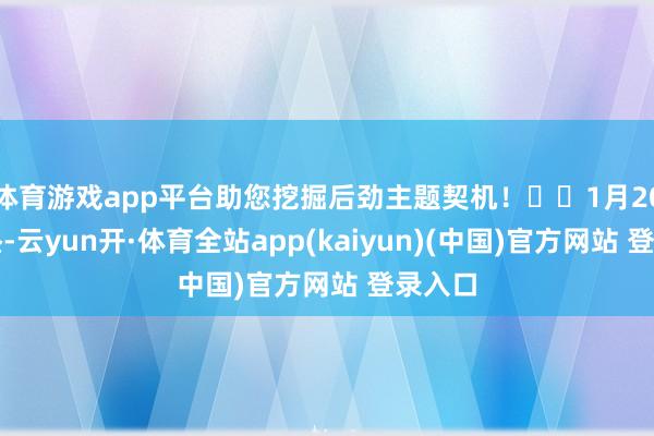 体育游戏app平台助您挖掘后劲主题契机！		1月20日下昼-云yun开·体育全站app(kaiyun)(中国)官方网站 登录入口