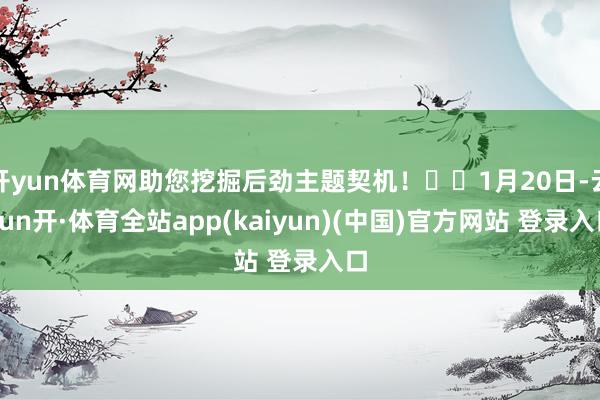 开yun体育网助您挖掘后劲主题契机！		1月20日-云yun开·体育全站app(kaiyun)(中国)官方网站 登录入口