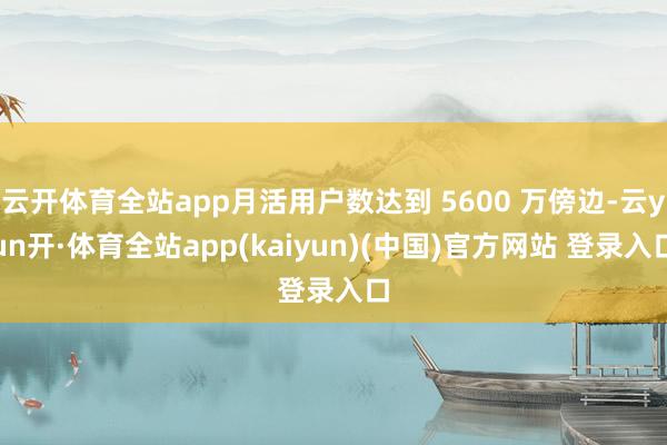 云开体育全站app月活用户数达到 5600 万傍边-云yun开·体育全站app(kaiyun)(中国)官方网站 登录入口