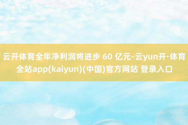 云开体育全年净利润将进步 60 亿元-云yun开·体育全站app(kaiyun)(中国)官方网站 登录入口