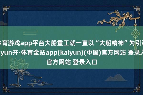 体育游戏app平台大船重工就一直以“大船精神”为引颈-云yun开·体育全站app(kaiyun)(中国)官方网站 登录入口