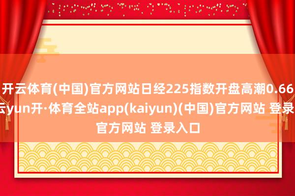 开云体育(中国)官方网站日经225指数开盘高潮0.66%-云yun开·体育全站app(kaiyun)(中国)官方网站 登录入口
