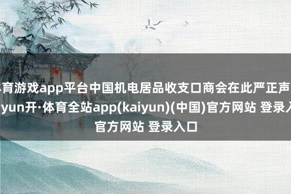 体育游戏app平台中国机电居品收支口商会在此严正声明-云yun开·体育全站app(kaiyun)(中国)官方网站 登录入口