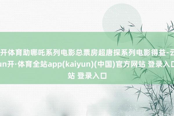 云开体育助哪吒系列电影总票房超唐探系列电影得益-云yun开·体育全站app(kaiyun)(中国)官方网站 登录入口