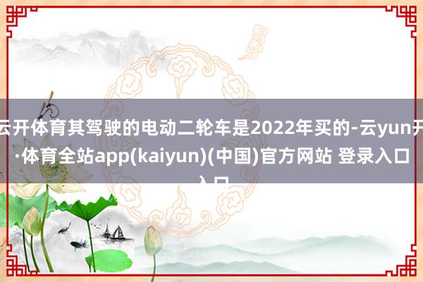 云开体育其驾驶的电动二轮车是2022年买的-云yun开·体育全站app(kaiyun)(中国)官方网站 登录入口