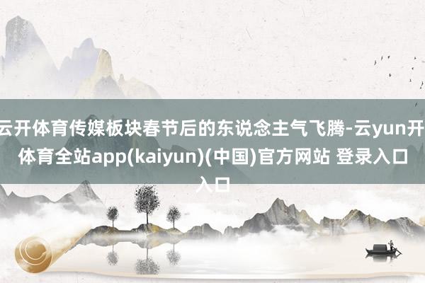 云开体育传媒板块春节后的东说念主气飞腾-云yun开·体育全站app(kaiyun)(中国)官方网站 登录入口