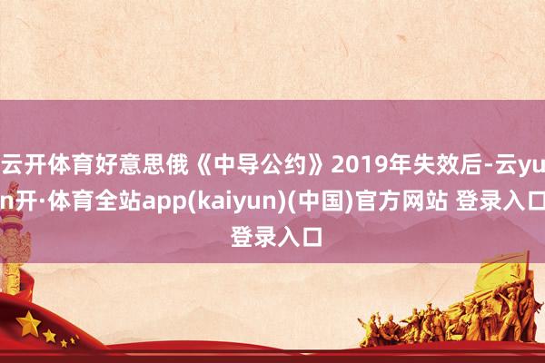 云开体育好意思俄《中导公约》2019年失效后-云yun开·体育全站app(kaiyun)(中国)官方网站 登录入口