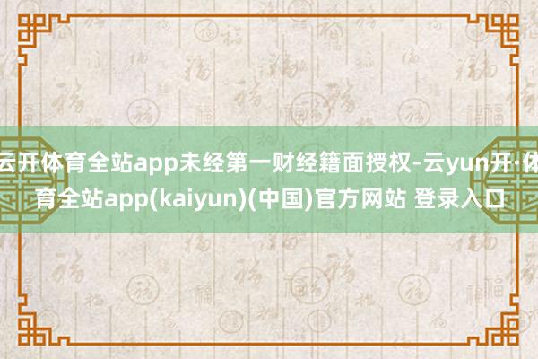 云开体育全站app未经第一财经籍面授权-云yun开·体育全站app(kaiyun)(中国)官方网站 登录入口