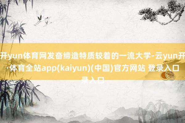 开yun体育网发奋缔造特质较着的一流大学-云yun开·体育全站app(kaiyun)(中国)官方网站 登录入口