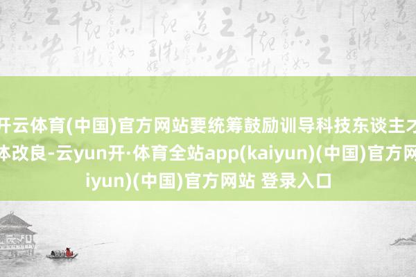 开云体育(中国)官方网站要统筹鼓励训导科技东谈主才体制机制一体改良-云yun开·体育全站app(kaiyun)(中国)官方网站 登录入口