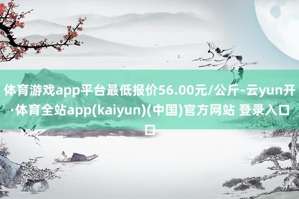 体育游戏app平台最低报价56.00元/公斤-云yun开·体育全站app(kaiyun)(中国)官方网站 登录入口