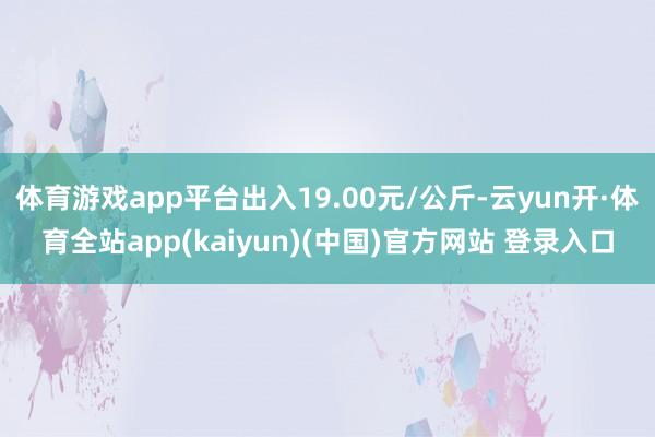 体育游戏app平台出入19.00元/公斤-云yun开·体育全站app(kaiyun)(中国)官方网站 登录入口