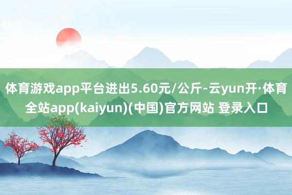 体育游戏app平台进出5.60元/公斤-云yun开·体育全站app(kaiyun)(中国)官方网站 登录入口