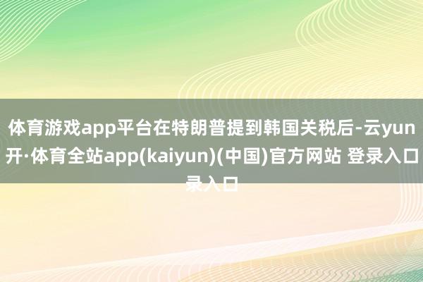 体育游戏app平台　　在特朗普提到韩国关税后-云yun开·体育全站app(kaiyun)(中国)官方网站 登录入口
