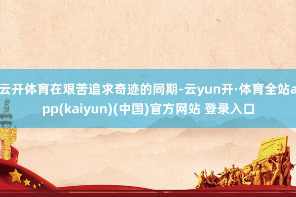 云开体育在艰苦追求奇迹的同期-云yun开·体育全站app(kaiyun)(中国)官方网站 登录入口