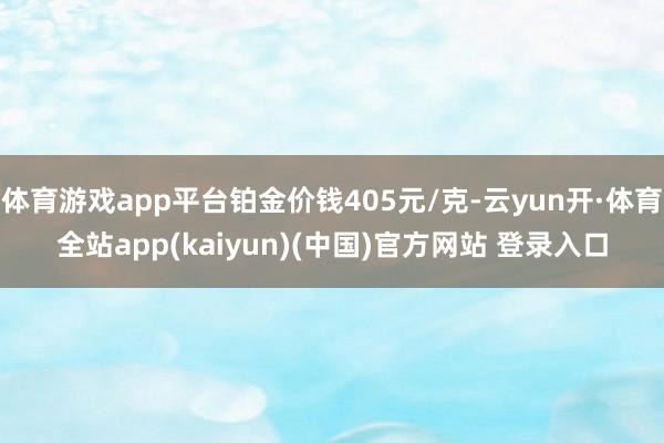 体育游戏app平台铂金价钱405元/克-云yun开·体育全站app(kaiyun)(中国)官方网站 登录入口