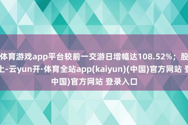 体育游戏app平台较前一交游日增幅达108.52%；股价推崇上-云yun开·体育全站app(kaiyun)(中国)官方网站 登录入口