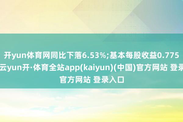 开yun体育网同比下落6.53%;基本每股收益0.7753元-云yun开·体育全站app(kaiyun)(中国)官方网站 登录入口