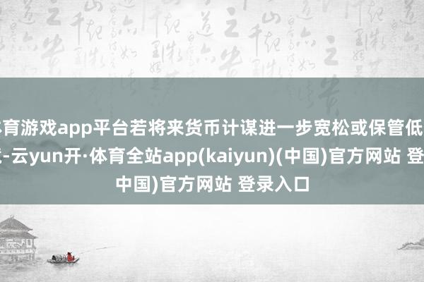 体育游戏app平台若将来货币计谋进一步宽松或保管低利率环境-云yun开·体育全站app(kaiyun)(中国)官方网站 登录入口