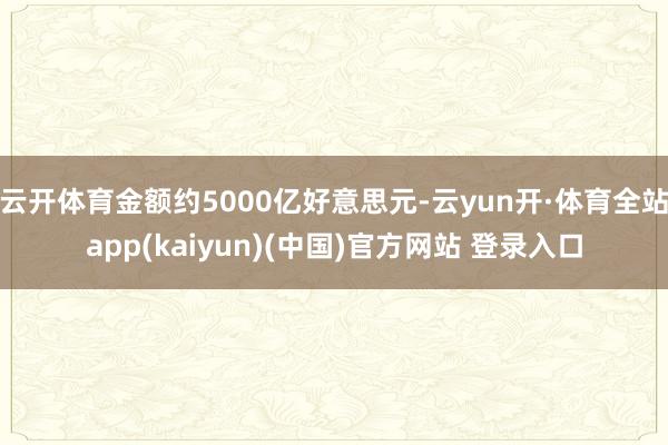 云开体育金额约5000亿好意思元-云yun开·体育全站app(kaiyun)(中国)官方网站 登录入口