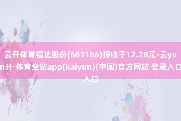 云开体育福达股份(603166)报收于12.28元-云yun开·体育全站app(kaiyun)(中国)官方网站 登录入口