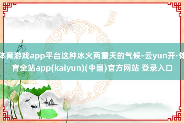 体育游戏app平台这种冰火两重天的气候-云yun开·体育全站app(kaiyun)(中国)官方网站 登录入口