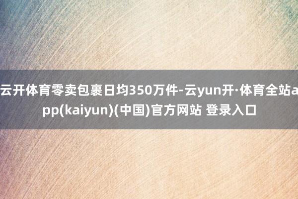 云开体育零卖包裹日均350万件-云yun开·体育全站app(kaiyun)(中国)官方网站 登录入口