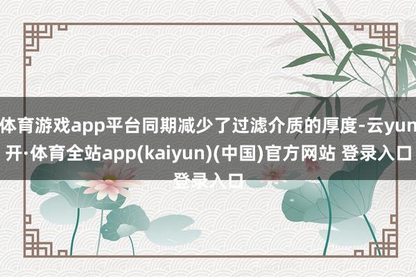 体育游戏app平台同期减少了过滤介质的厚度-云yun开·体育全站app(kaiyun)(中国)官方网站 登录入口