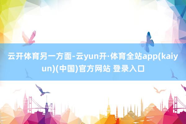 云开体育另一方面-云yun开·体育全站app(kaiyun)(中国)官方网站 登录入口