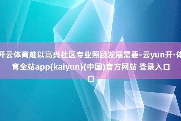 开云体育难以高兴社区专业照顾发展需要-云yun开·体育全站app(kaiyun)(中国)官方网站 登录入口