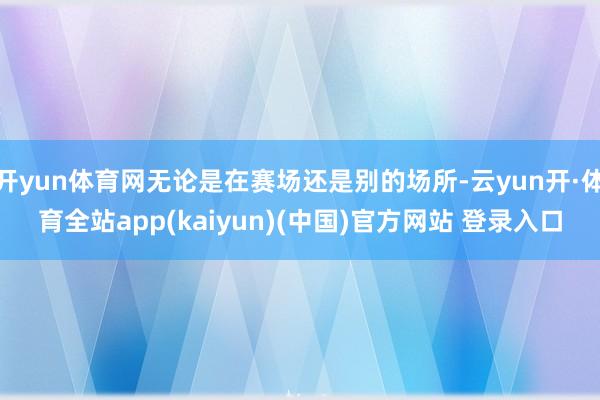 开yun体育网无论是在赛场还是别的场所-云yun开·体育全站app(kaiyun)(中国)官方网站 登录入口