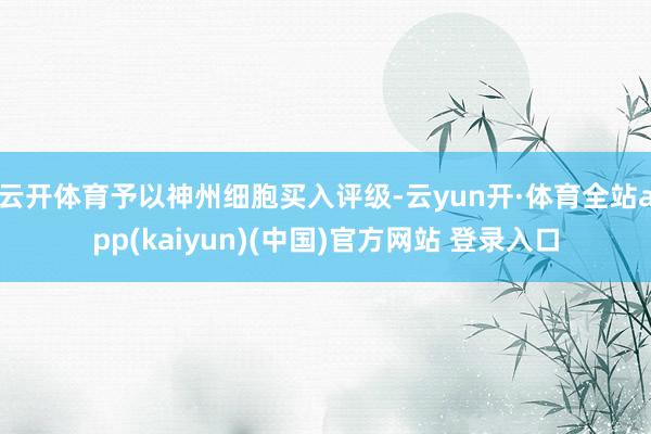 云开体育予以神州细胞买入评级-云yun开·体育全站app(kaiyun)(中国)官方网站 登录入口