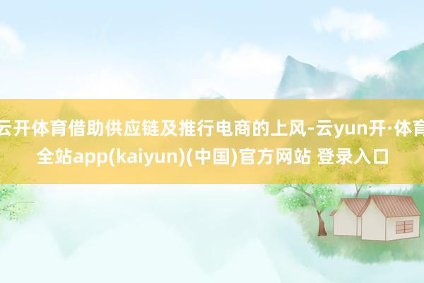 云开体育借助供应链及推行电商的上风-云yun开·体育全站app(kaiyun)(中国)官方网站 登录入口
