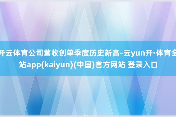 开云体育公司营收创单季度历史新高-云yun开·体育全站app(kaiyun)(中国)官方网站 登录入口