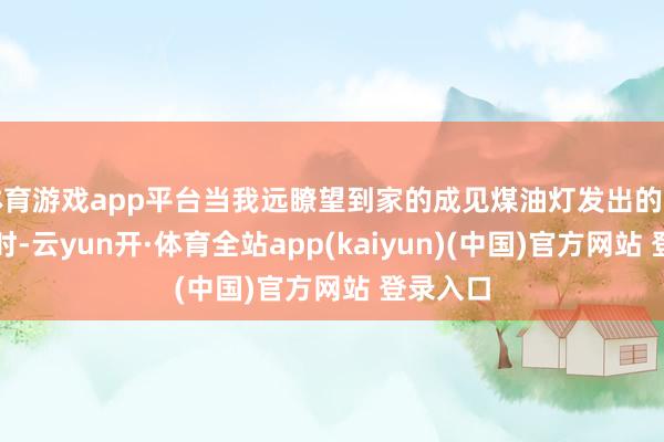 体育游戏app平台当我远瞭望到家的成见煤油灯发出的细小灯光时-云yun开·体育全站app(kaiyun)(中国)官方网站 登录入口