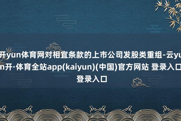 开yun体育网对相宜条款的上市公司发股类重组-云yun开·体育全站app(kaiyun)(中国)官方网站 登录入口