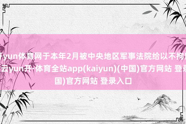 开yun体育网于本年2月被中央地区军事法院给以不拘留告状-云yun开·体育全站app(kaiyun)(中国)官方网站 登录入口