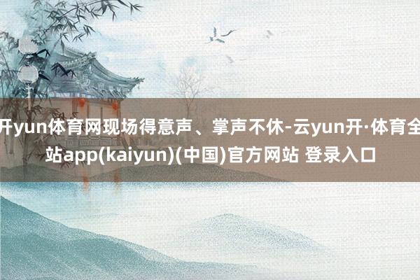 开yun体育网现场得意声、掌声不休-云yun开·体育全站app(kaiyun)(中国)官方网站 登录入口