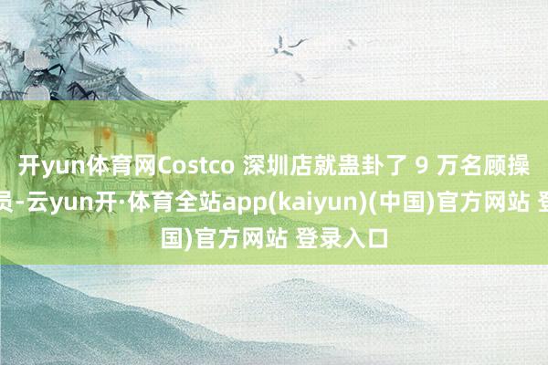 开yun体育网Costco 深圳店就蛊卦了 9 万名顾操纵欢迎员-云yun开·体育全站app(kaiyun)(中国)官方网站 登录入口