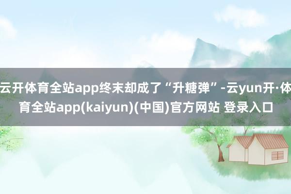 云开体育全站app终末却成了“升糖弹”-云yun开·体育全站app(kaiyun)(中国)官方网站 登录入口