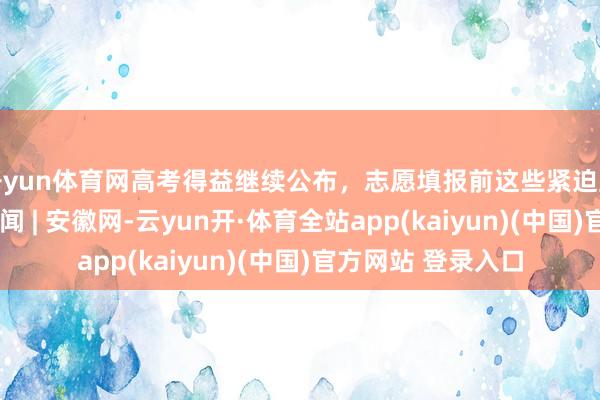 开yun体育网高考得益继续公布，志愿填报前这些紧迫主张要知谈_大皖新闻 | 安徽网-云yun开·体育全站app(kaiyun)(中国)官方网站 登录入口