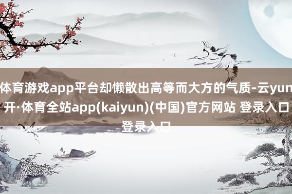 体育游戏app平台却懒散出高等而大方的气质-云yun开·体育全站app(kaiyun)(中国)官方网站 登录入口