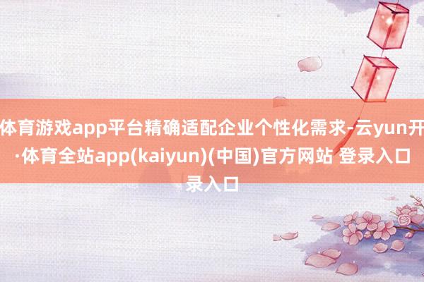 体育游戏app平台精确适配企业个性化需求-云yun开·体育全站app(kaiyun)(中国)官方网站 登录入口