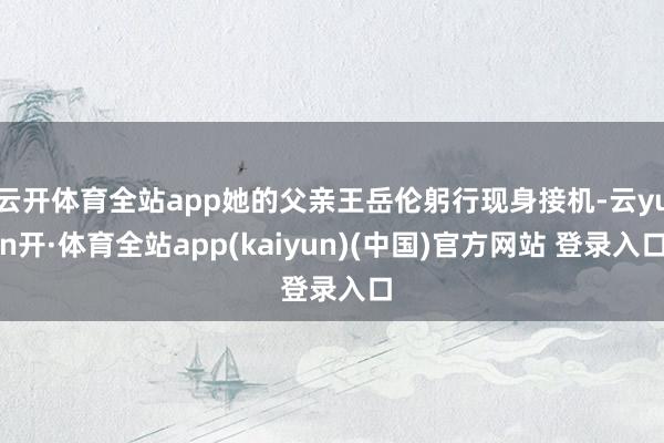 云开体育全站app她的父亲王岳伦躬行现身接机-云yun开·体育全站app(kaiyun)(中国)官方网站 登录入口