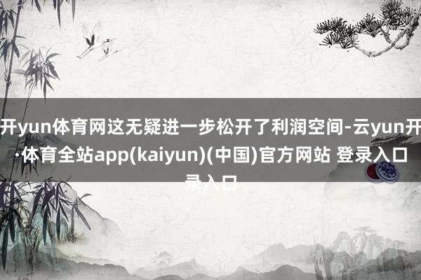 开yun体育网这无疑进一步松开了利润空间-云yun开·体育全站app(kaiyun)(中国)官方网站 登录入口